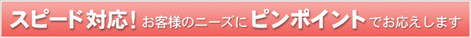 スピード対応！お客様のニーズにピンポイントでお応えします