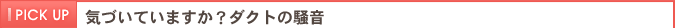 PICKUP　気付いていますか？ダクトの騒音